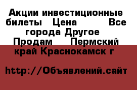 Акции-инвестиционные билеты › Цена ­ 150 - Все города Другое » Продам   . Пермский край,Краснокамск г.